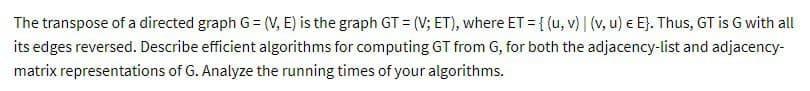 The transpose of a directed graph G = (V, E) is the graph GT = (V; ET), where ET = {(u, v) | (v, u) € E}. Thus, GT is G with all
its edges reversed. Describe efficient algorithms for computing GT from G, for both the adjacency-list and adjacency-
matrix representations of G. Analyze the running times of your algorithms.