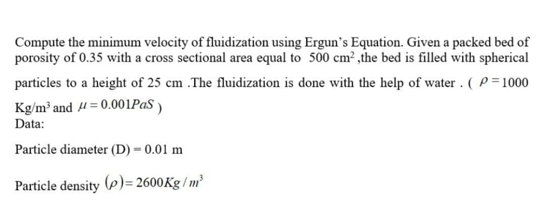 Compute the minimum velocity of fluidization using Ergun's Equation. Given a packed bed of
porosity of 0.35 with a cross sectional area equal to 500 cm², the bed is filled with spherical
particles to a height of 25 cm .The fluidization is done with the help of water . ( P= 1000
Kg/m³ and μ = 0.001PaS)
Data:
Particle diameter (D) = 0.01 m
Particle density (p)=2600Kg/m³