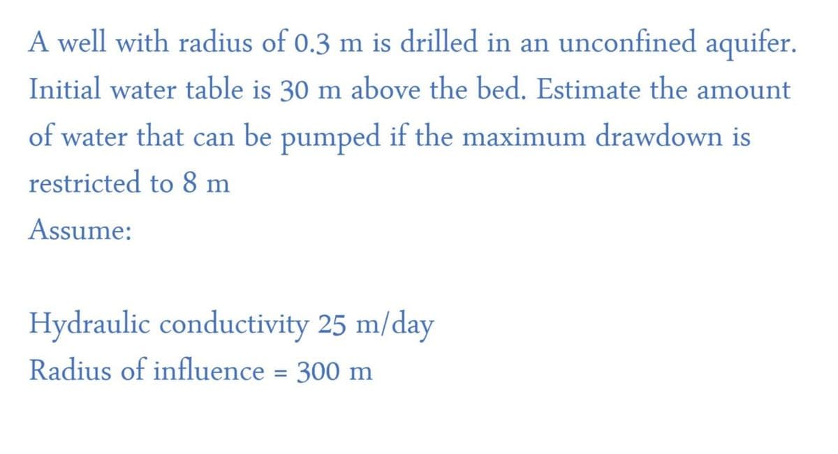 A well with radius of 0.3 m is drilled in an unconfined aquifer.
Initial water table is 30 m above the bed. Estimate the amount
of water that can be pumped if the maximum drawdown is
restricted to 8 m
Assume:
Hydraulic conductivity 25 m/day
Radius of influence = 300 m