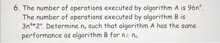 6. The number of operations executed by algorithm A is 96nª.
The number of operations executed by algorithm B is
3n4*2". Determine no such that algorithm A has the same
performance as algorithm B for nz no.