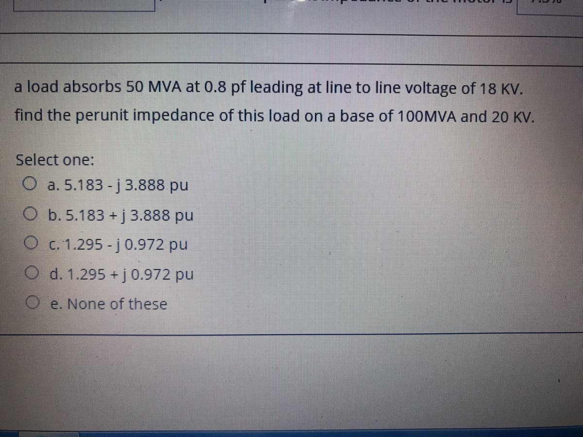 a load absorbs 50 MVA at 0.8 pf leading at line to line voltage of 18 KV.
find the perunit impedance of this load on a base of 100MVA and 20 KV.
Select one:
O a. 5.183 - j 3.888 pu
O b. 5.183 + j 3.888 pu
O c. 1.295 - j 0.972 pu
O d. 1.295 + j0.972 pu
O e. None of these
