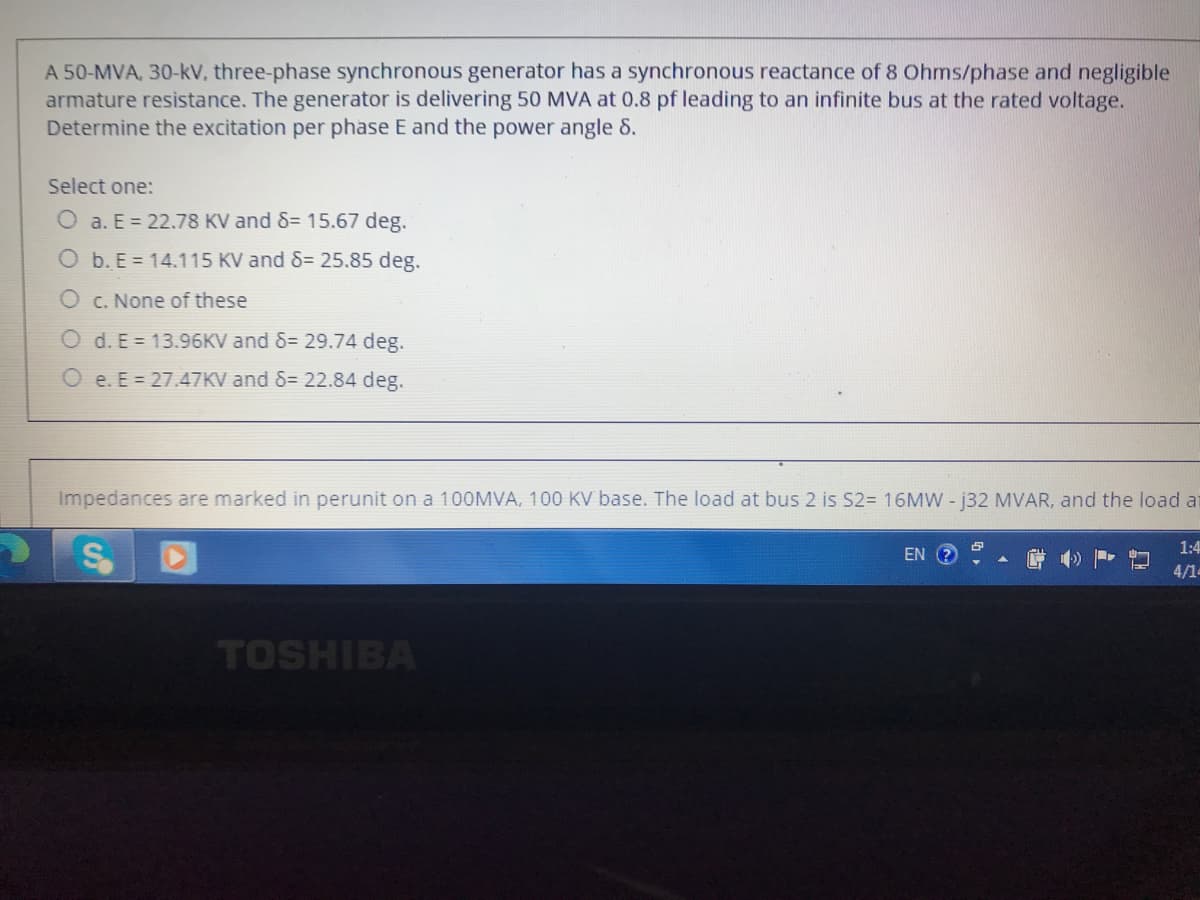 A 50-MVA, 30-kV, three-phase synchronous generator has a synchronous reactance of 8 Ohms/phase and negligible
armature resistance. The generator is delivering 50 MVA at 0.8 pf leading to an infinite bus at the rated voltage.
Determine the excitation per phase E and the power angle &.
Select one:
O a. E = 22.78 KV and 8= 15.67 deg.
O b. E = 14.115 KV and 8= 25.85 deg.
O c. None of these
O d. E = 13.96KV and 8= 29.74 deg.
O e. E = 27.47KV and 8= 22.84 deg.
Impedances are marked in perunit on a 100MVA, 100 KV base. The load at bus 2 is S2= 16MW - 132 MVAR, and the load at
EN ?
1:4
4/1-
TOSHIBA
