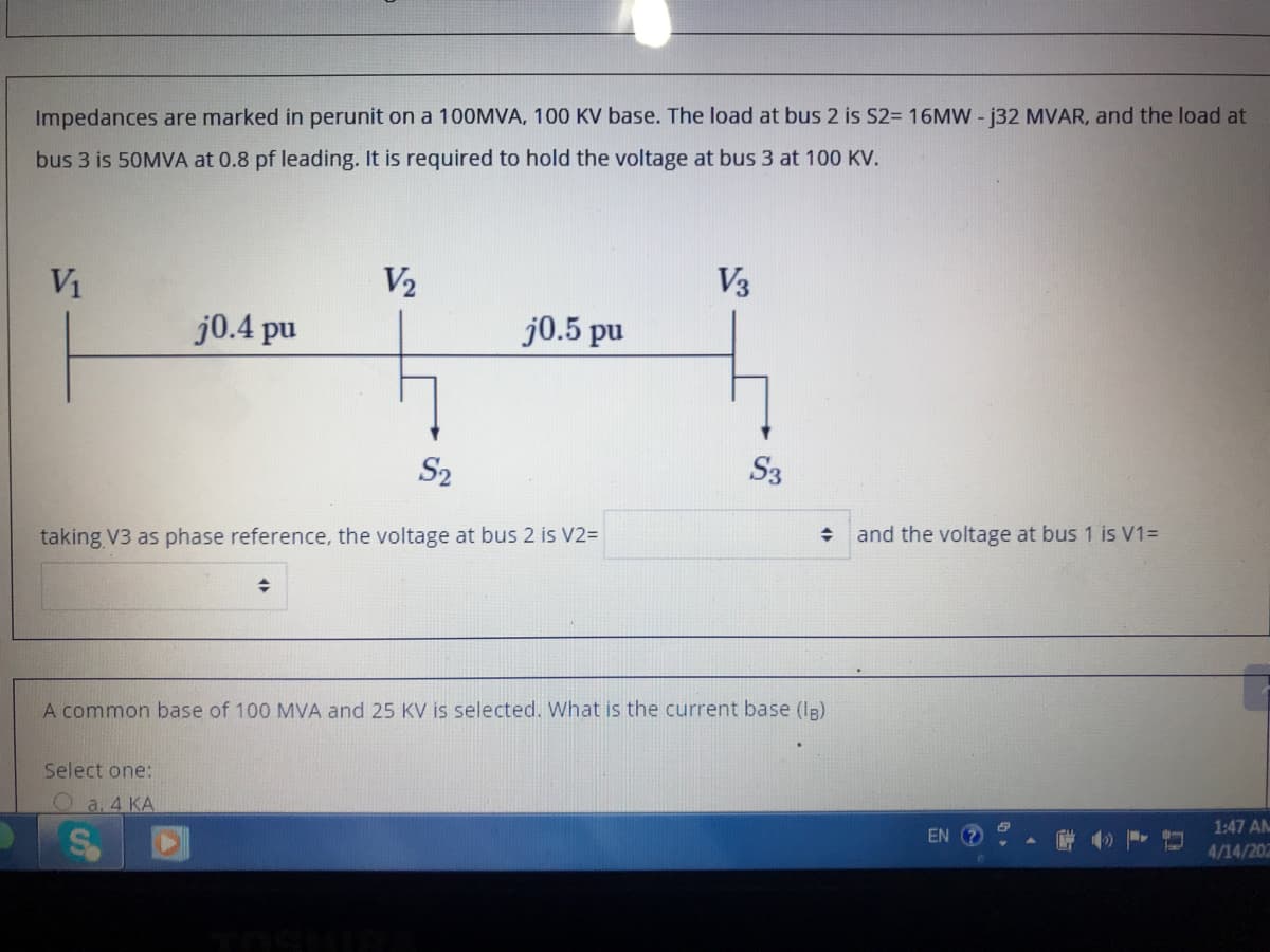 Impedances are marked in perunit on a 100MVA, 100 KV base. The load at bus 2 is S2= 16MW - j32 MVAR, and the load at
bus 3 is 50MVA at 0.8 pf leading. It is required to hold the voltage at bus 3 at 100 KV.
V1
V2
V3
j0.4 pu
j0.5 pu
S2
S3
taking V3 as phase reference, the voltage at bus 2 is V2=
and the voltage at bus 1 is V1=
A common base of 100 MVA and 25 KV is selected. What is the current base (Ig)
Select one:
O a. 4 KA
1:47 AM
EN (?
4/14/20
