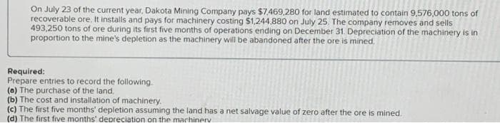 On July 23 of the current year, Dakota Mining Company pays $7,469,280 for land estimated to contain 9,576,000 tons of
recoverable ore. It installs and pays for machinery costing $1,244,880 on July 25. The company removes and sells
493,250 tons of ore during its first five months of operations ending on December 31. Depreciation of the machinery is in
proportion to the mine's depletion as the machinery will be abandoned after the ore is mined.
Required:
Prepare entries to record the following.
(a) The purchase of the land.
(b) The cost and installation of machinery.
(c) The first five months' depletion assuming the land has a net salvage value of zero after the ore is mined.
(d) The first five months' depreciation on the machinery