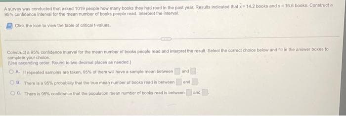 A survey was conducted that asked 1019 people how many books they had read in the past year. Results indicated that x 14.2 books and s= 16.6 books. Construct a
95% confidence interval for the mean number of books people read. Interpret the interval.
Click the icon to view the table of critical t-values.
Construct a 95% confidence interval for the mean number of books people read and interpret the result. Select the correct choice below and fill in the answer boxes to
complete your choice.
(Use ascending order. Round to two decimal places as needed.)
OA. If repeated samples are taken, 95% of them will have a sample mean between
08. There is a 95% probability that the true mean number of books read is between
OC. There is 95% confidence that the population mean number of books read is between and
and
and