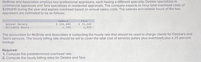 McBride and Associates employs two professional appraisers, each having a different specialty. Debbie specializes in
commercial appraisals and Tara specializes in residential appraisals. The company expects to incur total overhead costs of
$299,610 during the year and applies overhead based on annual salary costs. The salaries and billable hours of the two
appraisers are estimated to be as follows:
Annual Salary
Billable Hours
Debbie
$ 126,480
1,700
Tara
$ 73,260
1,650
The accountant for McBride and Associates is computing the hourly rate that should be used to charge clients for Debbie's and
Tara's services. The hourly billing rate should be set to cover the total cost of services (salary plus overhead) plus a 25 percent
markup.
Required:
1. Compute the predetermined overhead rate..
2. Compute the hourly billing rates for Debbie and Tara.