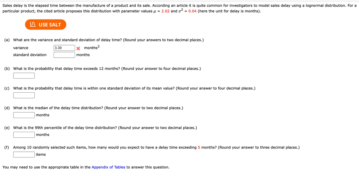 Sales delay is the elapsed time between the manufacture of a product and its sale. According an article it is quite common for investigators to model sales delay using a lognormal distribution. For a
particular product, the cited article proposes this distribution with parameter values = 2.02 and ² = 0.04 (here the unit for delay is months).
USE SALT
(a) What are the variance and standard deviation of delay time? (Round your answers to two decimal places.)
variance
3.39
X months²
months
standard deviation
(b) What is the probability that delay time exceeds 12 months? (Round your answer to four decimal places.)
(c) What is the probability that delay time is within one standard deviation of its mean value? (Round your answer to four decimal places.)
(d) What is the median of the delay time distribution? (Round your answer to two decimal places.)
months
(e) What is the 99th percentile of the delay time distribution? (Round your answer to two decimal places.)
months
(f)
Among 10 randomly selected such items, how many would you expect to have a delay time exceeding 5 months? (Round your answer to three decimal places.)
items
You may need to use the appropriate table in the Appendix of Tables to answer this question.