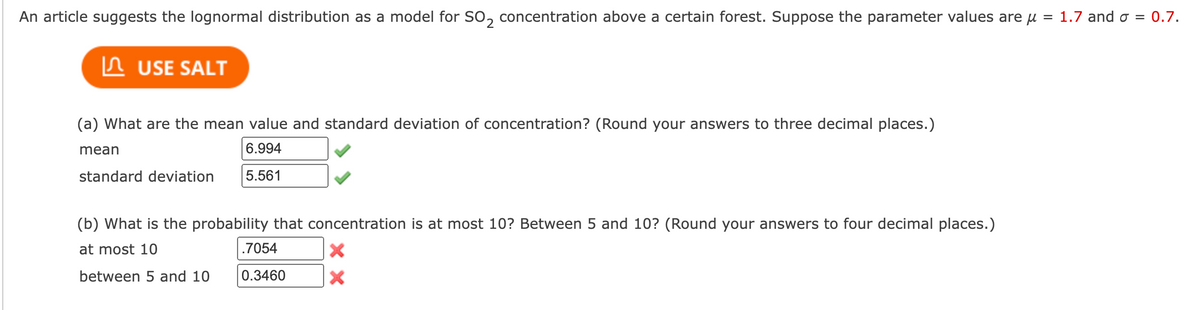 An article suggests the lognormal distribution as a model for SO₂ concentration above a certain forest. Suppose the parameter values are μ = 1.7 and σ = 0.7.
USE SALT
(a) What are the mean value and standard deviation of concentration? (Round your answers to three decimal places.)
mean
6.994
5.561
standard deviation
(b) What is the probability that concentration is at most 10? Between 5 and 10? (Round your answers to four decimal places.)
at most 10
between 5 and 10
.7054
0.3460
X
X