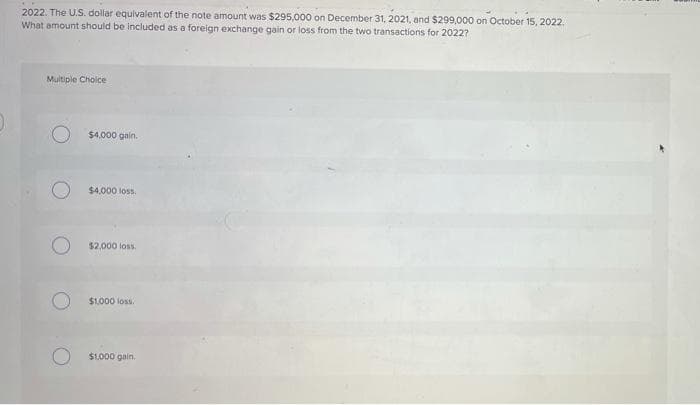 2022. The U.S. dollar equivalent of the note amount was $295,000 on December 31, 2021, and $299,000 on October 15, 2022.
What amount should be included as a foreign exchange gain or loss from the two transactions for 20227
Multiple Choice
$4,000 gain.
$4,000 loss.
$2,000 loss.
$1,000 loss.
$1,000 gain.