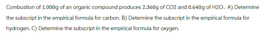 Combustion of 1.000g of an organic compound produces 2.360g of CO2 and 0.640g of H2O. A) Determine
the subscript in the empirical formula for carbon. B) Determine the subscript in the empirical formula for
hydrogen. C) Determine the subscript in the empirical formula for oxygen.