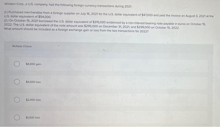 Winston Corp., a U.S. company, had the following foreign currency transactions during 2021:
(1) Purchased merchandise from a foreign supplier on July 16, 2021 for the U.S. dollar equivalent of $47,000 and paid the invoice on August 3, 2021 at the
U.S. dollar equivalent of $54,000.
(2) On October 15, 2021 borrowed the U.S. dollar equivalent of $315,000 evidenced by a non-interest-bearing note payable in euros on October 15,
2022. The U.S. dollar equivalent of the note amount was $295,000 on December 31, 2021, and $299,000 on October 15, 2022.
What amount should be included as a foreign exchange gain or loss from the two transactions for 2022?
Multiple Choice
$4,000 gain.
$4,000 loss.
$2,000 loss.
$1,000 loss.