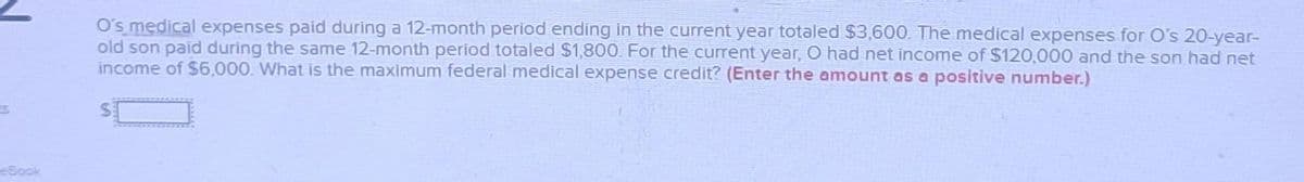 O's medical expenses paid during a 12-month period ending in the current year totaled $3,600. The medical expenses for O's 20-year-
old son paid during the same 12-month period totaled $1,800. For the current year, O had net income of $120,000 and the son had net
income of $6,000. What is the maximum federal medical expense credit? (Enter the amount as a positive number.)
Sook
