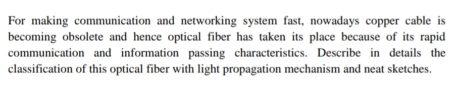 For making communication and networking system fast, nowadays copper cable is
becoming obsolete and hence optical fiber has taken its place because of its rapid
communication and information passing characteristics. Describe in details the
classification of this optical fiber with light propagation mechanism and neat sketches.
