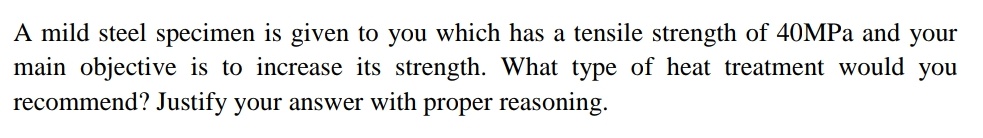 A mild steel specimen is given to you which has a tensile strength of 40MPA and your
main objective is to increase its strength. What type of heat treatment would you
recommend? Justify your answer with proper reasoning.
