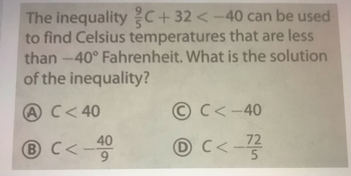 The inequality C+32 <-40 can be used
to find Celsius temperatures that are less
than -40° Fahrenheit. What is the solution
of the inequality?
AC<40
© C<-40
72
BC<-40
① C<-꽃
