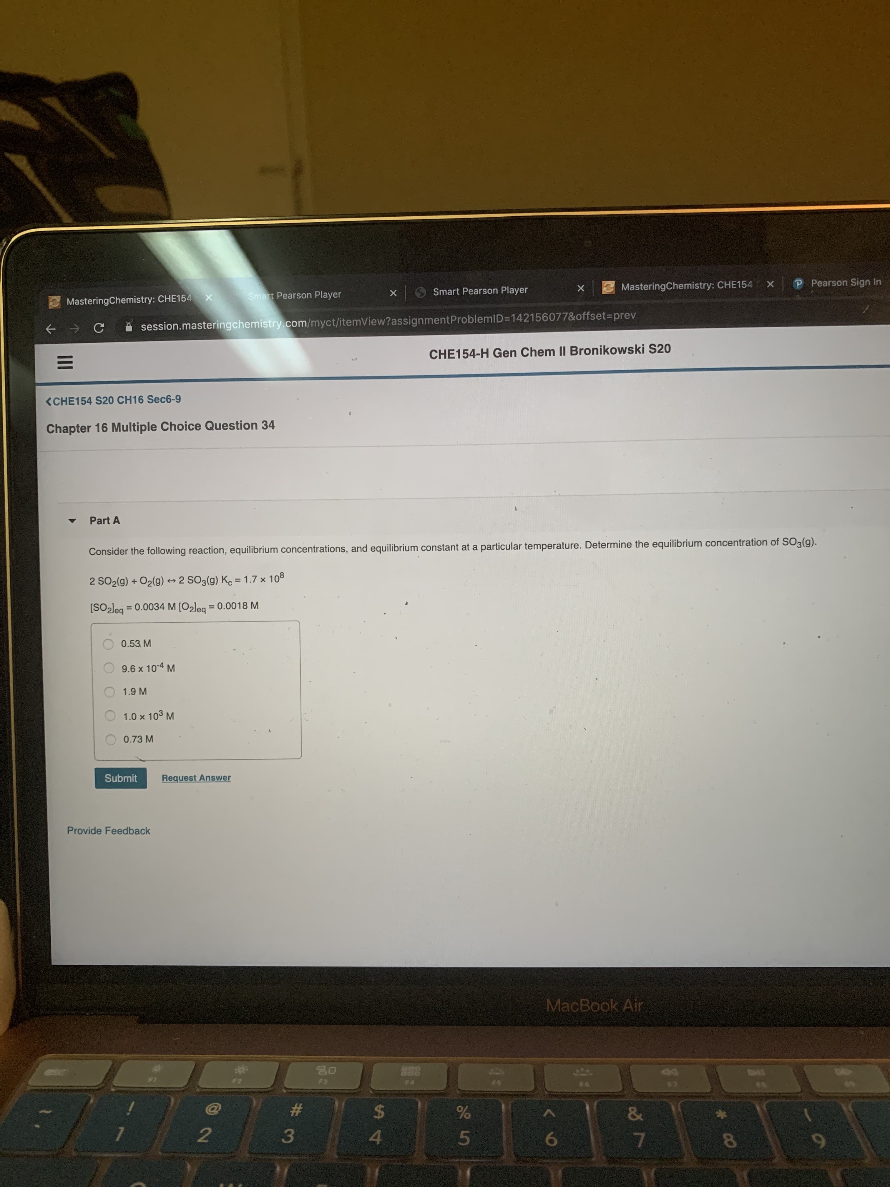 3MasteringChemistry: CHE154
х
P Pearson Sign In
Smart Pearson Player
Smart Pearson Player
E MasteringChemistry: CHE154 X
session.masteringchemistry.com/myct/itemView?assignmentProblemID=142156077&offset%3prev
CHE154-H Gen Chem II Bronikowski S20
(CHE154 S20 CH16 Sec6-9
Chapter 16 Multiple Choice Question 34
Part A
Consider the following reaction, equilibrium concentrations, and equilibrium constant at a particular temperature. Determine the equilibrium concentration of SO3(g).
2 SO2(g) + O2(g) → 2 SO3(g) Ko = 1.7 x 108
->
%3D
[SO-leg = 0.0034 M [O2leg = 0.0018 M
%3D
%3D
0.53 M
9.6 x 10-4 M
1.9 M
1.0 x 103 M
0.73 M
Submit
Request Answer
Provide Feedback
MacBook Air
888
4D4
F2
F3
F4
57
EE
#3
%24
&
8
