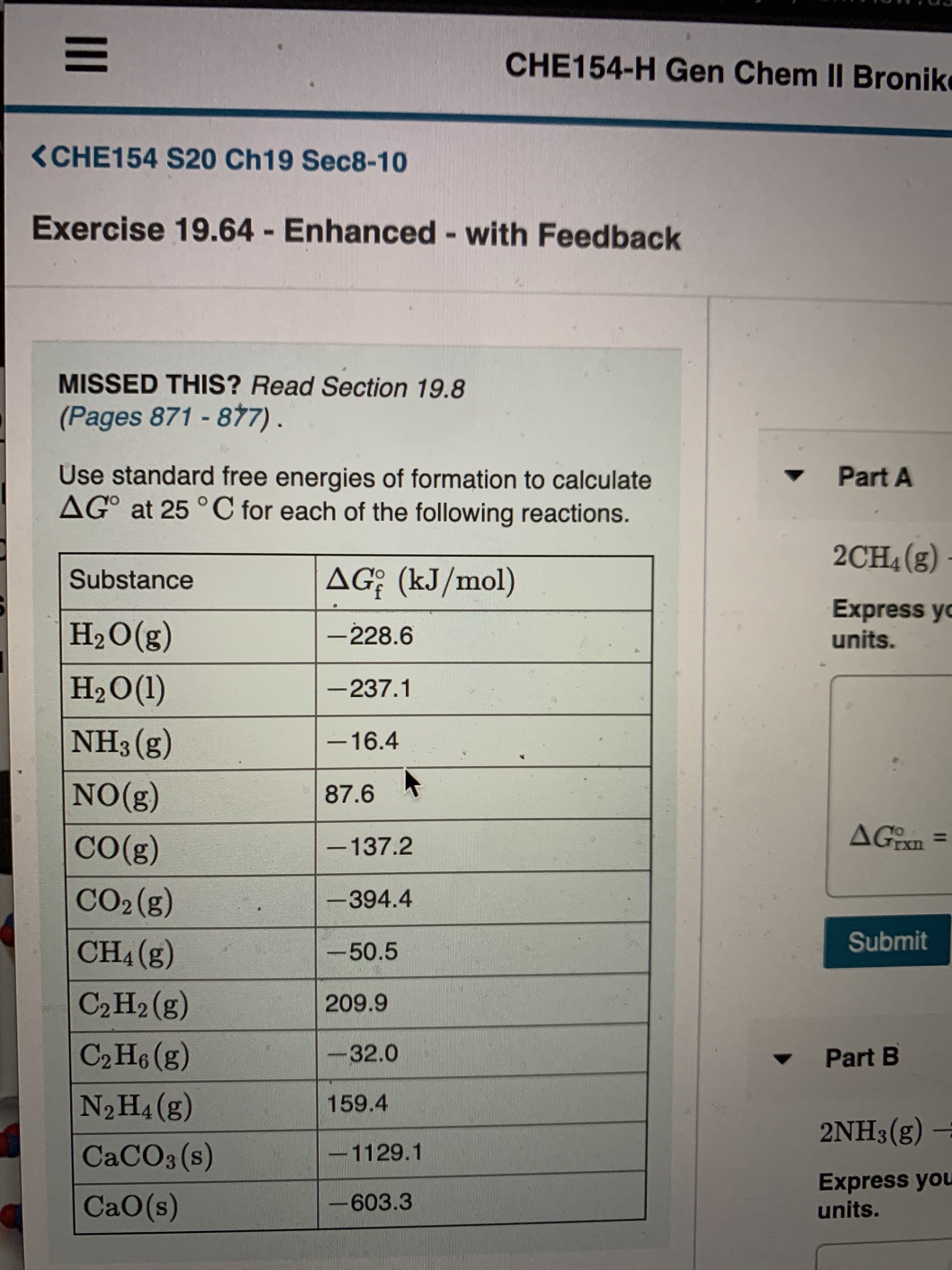 CHE154-H Gen Chem II Bronik
<CHE154 S20 Ch19 Sec8-10
Exercise 19.64 - Enhanced - with Feedback
%3D
MISSED THIS? Read Section 19.8
(Pages 871-8t7).
Use standard free energies of formation to calculate
AG° at 25 °C for each of the following reactions.
Part A
2CH4(g)
Substance
AG; (kJ/mol)
H2O(g)
Express yo
units.
-228.6
НаО(1)
-237.1
NH3 (g)
-16.4
NO(g)
87.6 *
AGEX.
CO(g)
-137.2
CO2 (g)
-394.4
CH4 (g)
-50.5
Submit
C2 H2 (g)
209.9
C2 H (g)
-32.0
Part B
N2H4(g)
159.4
2NH3(g)
CACO3 (s)
-1129.1
Express you
CaO(s)
-603.3
units.
