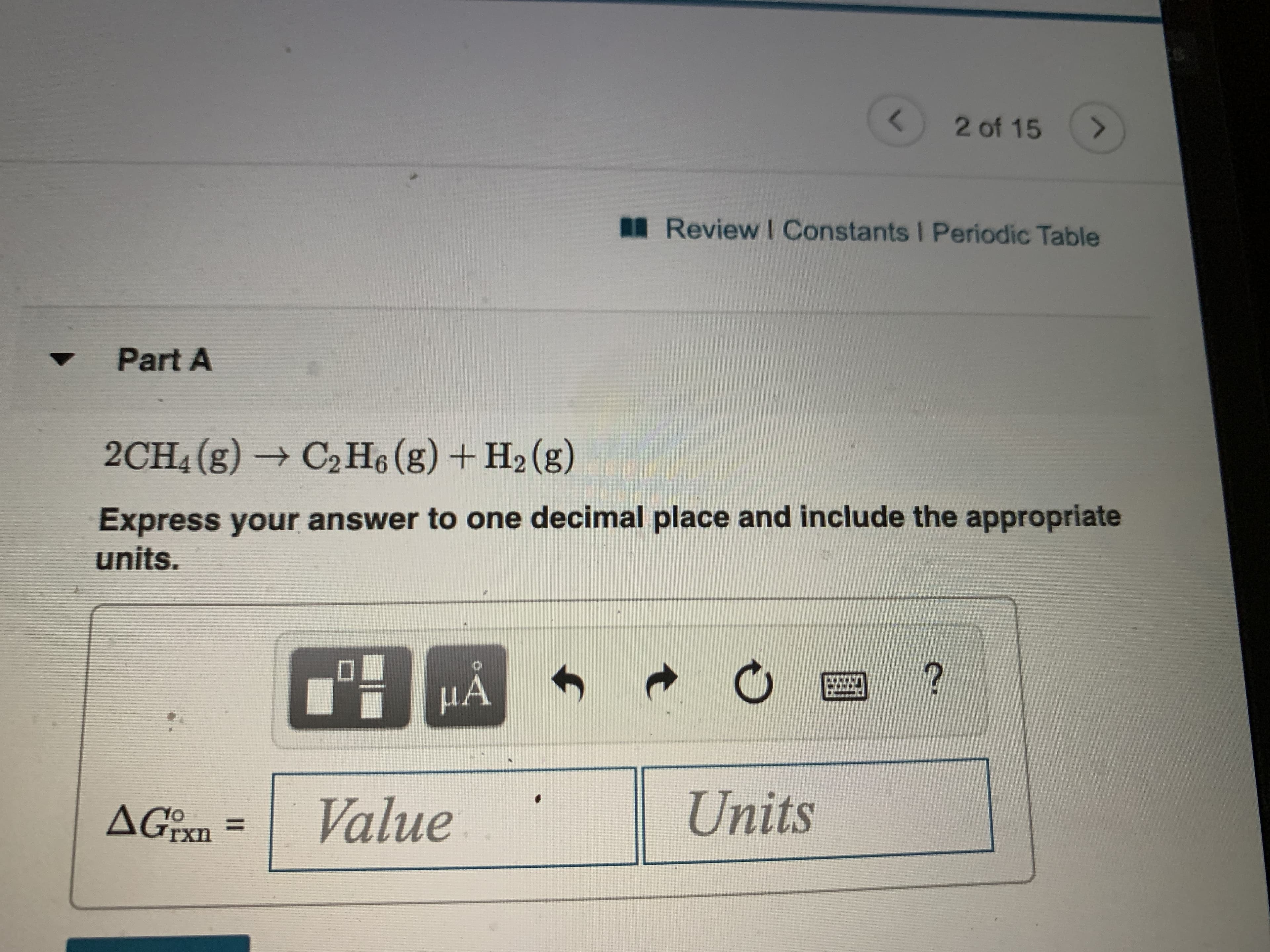 2 of 15
Review I Constants I Periodic Table
Part A
2CH4 (g) → C2H6(g) + H2 (g)
Express your answer to one decimal place and include the appropriate
units.
HA
AGIX.
Value
Units
%3D
