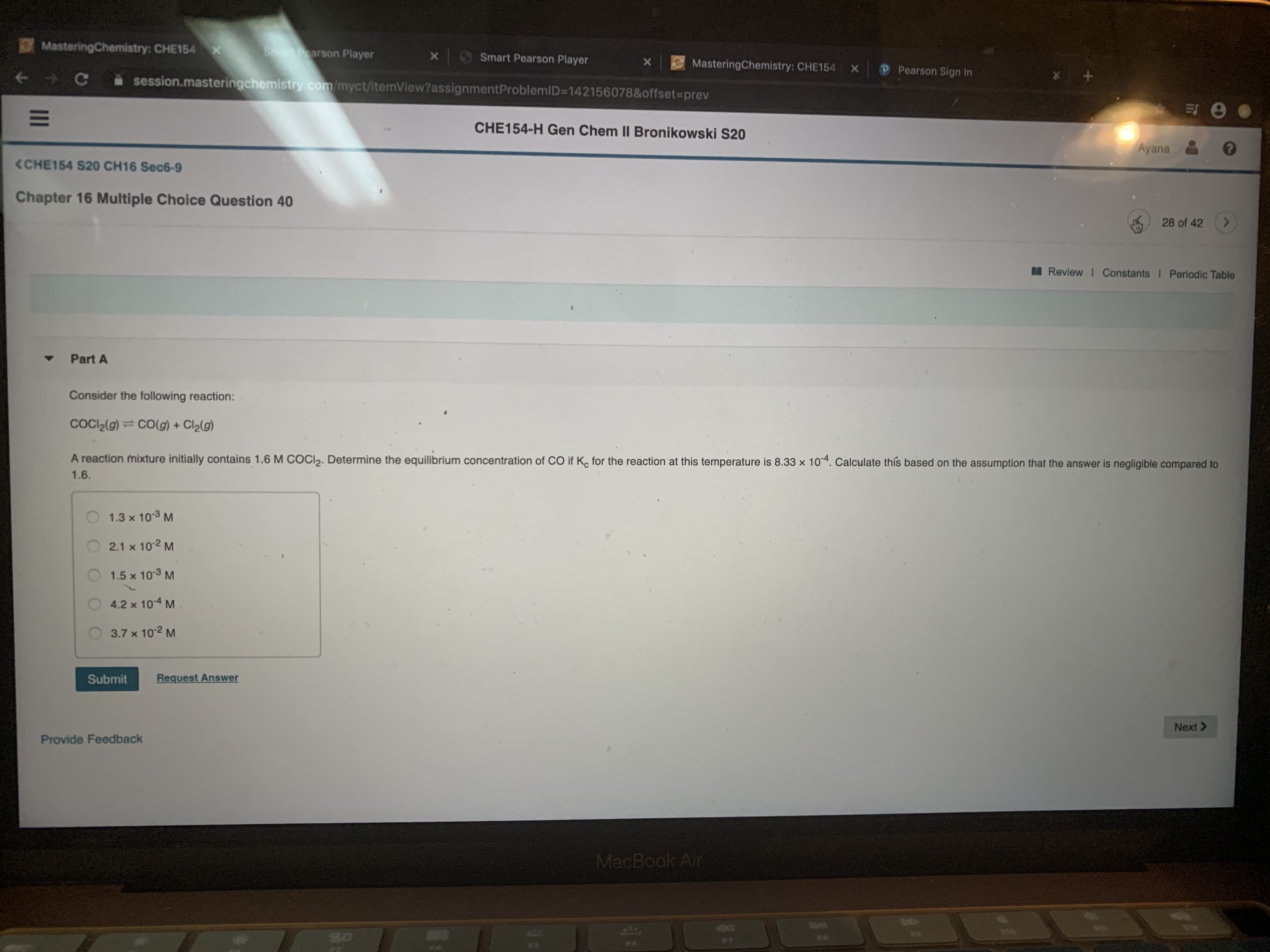 MasteringChemistry: CHE154 x
Sat Poarson Player
Smart Pearson Player
MasteringChemistry: CHE154
P Pearson Sign In
A session.masteringchemistry.com/myct/itemView?assignmentProblemID=142156078&offset%3Dprev
CHE154-H Gen Chem II Bronikowski S20
Ayana
<CHE154 S20 CH16 Sec6-9
Chapter 16 Multiple Choice Question 40
28 of 42
<.
A Review I Constants I Periodic Table
Part A
Consider the following reaction:
COCI2(g)= CO(g) + Cl2(g)
A reaction mixture initially contains 1.6 M COCI2. Determine the equilibrium concentration of CO if K, for the reaction at this temperature is 8.33 x 104. Calculate this based on the assumption that the answer is negligible compared to
1.6.
1.3 x 103 M
2.1 x 102 M
1.5 x 103 M
4.2 x 104 M
3.7 x 102 M
Submit
Request Answer
Next >
Provide Feedback
MacBook Air
44
II
