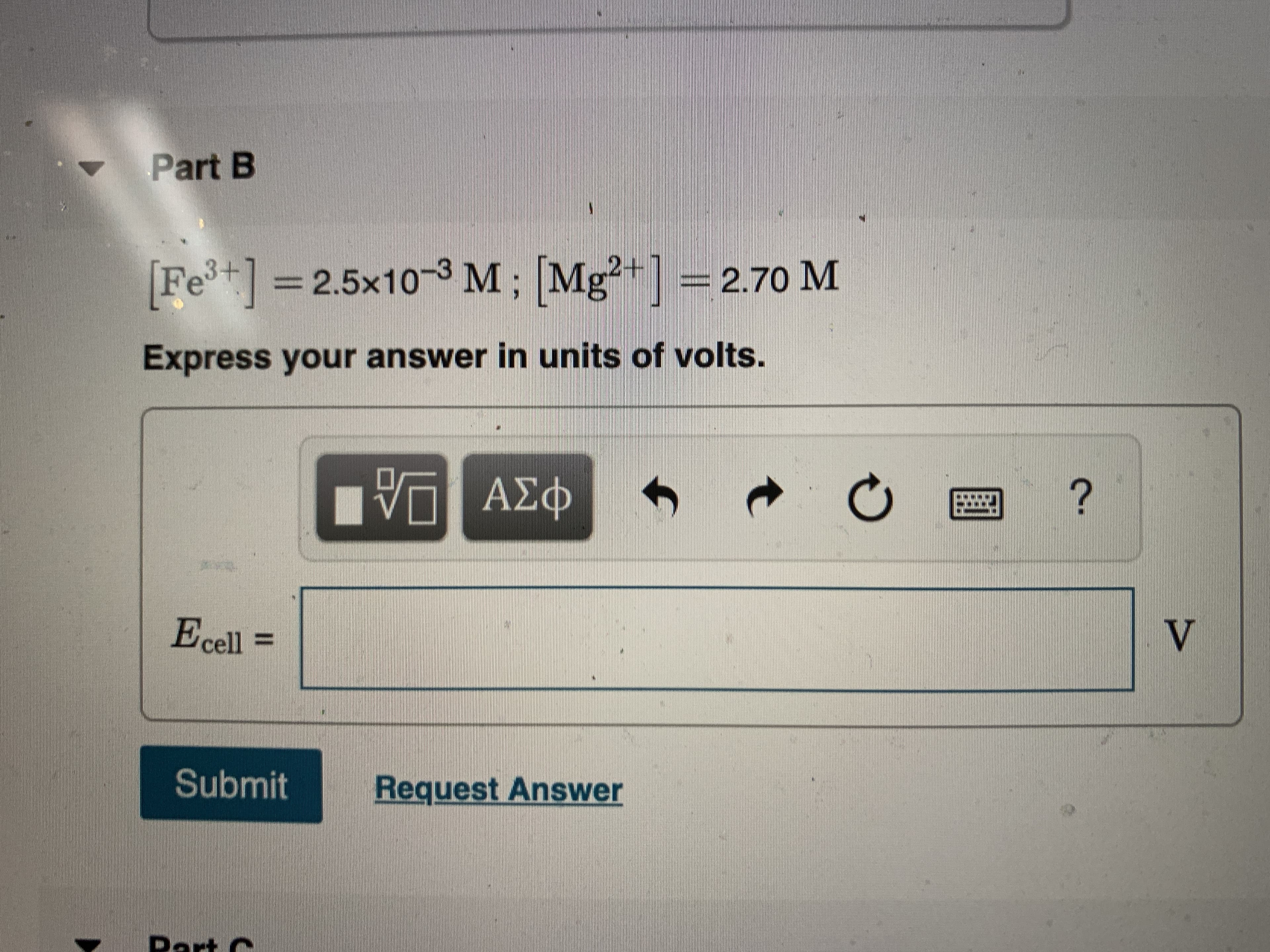 Part B
Fet] =2.5x10-3 M; [Mg²+] =2.70 M
32.5x10-3 M; Mg
Express your answer in units of volts.
VΠ ΑΣφ
Ecell =
Submit
Request Answer
Dart C
