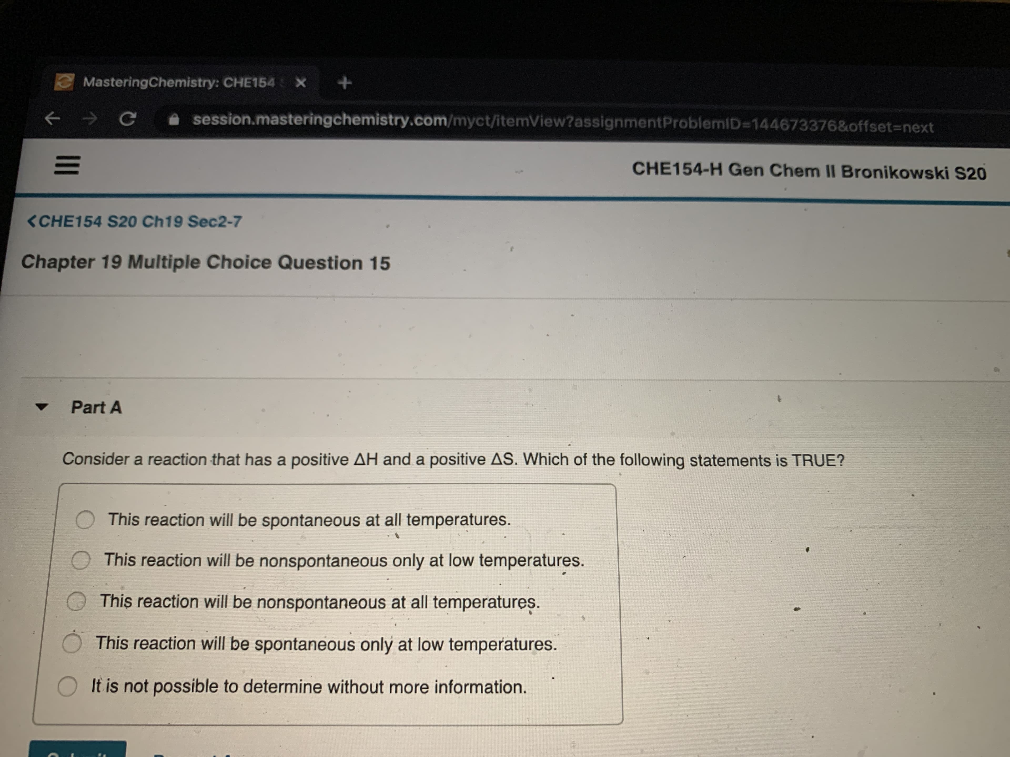 MasteringChemistry: CHE154 X
Ce
session.masteringchemistry.com/myct/itemView?assignmentProblemID=144673376&offset3Dnext
CHE154-H Gen Chem II Bronikowski S20
<CHE154 S20 Ch19 Sec2-7
Chapter 19 Multiple Choice Question 15
Part A
Consider a reaction that has a positive AH and a positive AS. Which of the following statements is TRUE?
O This reaction will be spontaneous at all temperatures.
This reaction will be nonspontaneous only at low temperatures.
This reaction will be nonspontaneous at all temperatures.
This reaction will be spontaneous only at low temperatures.
It is not possible to determine without more information.
