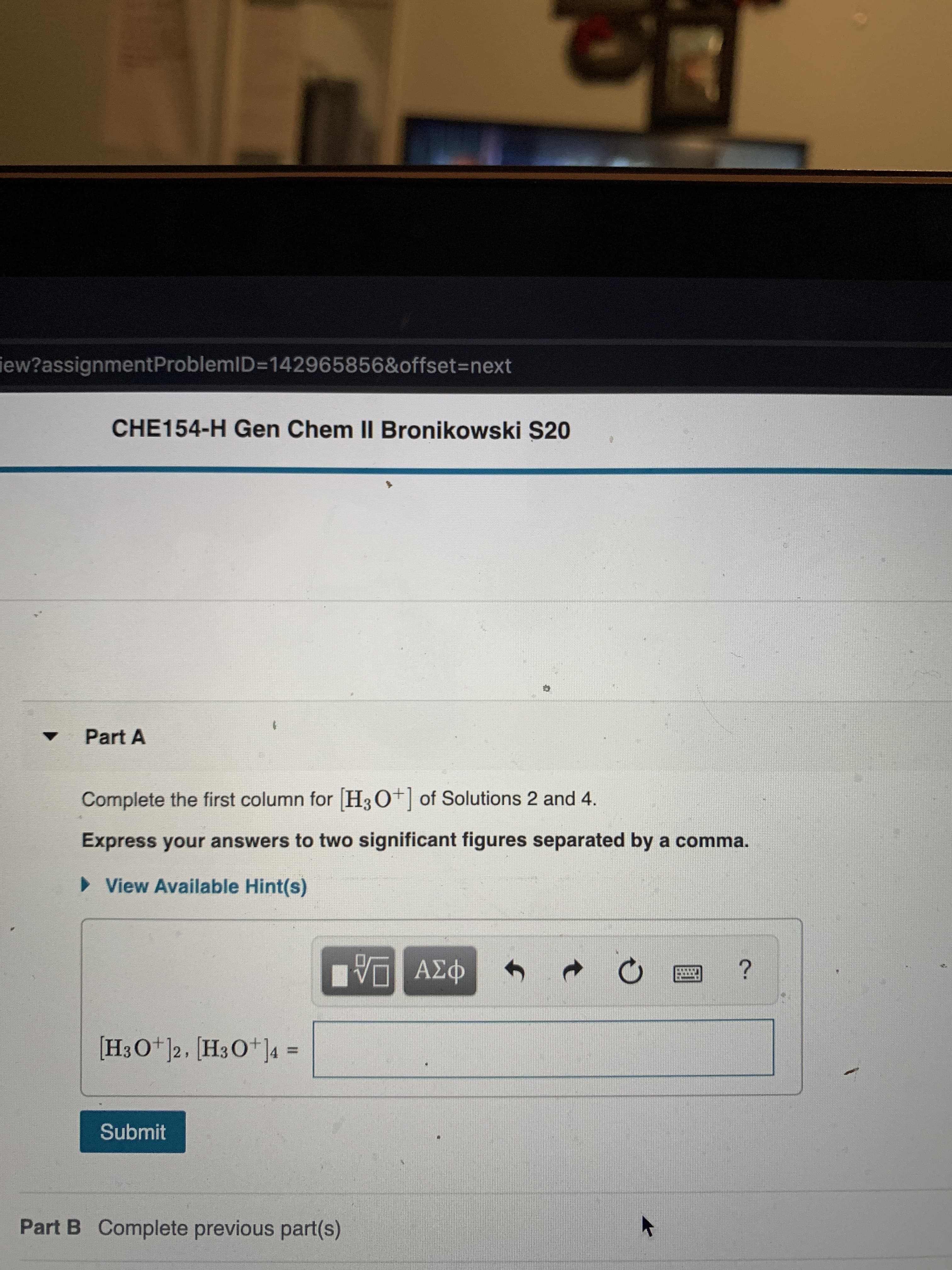 iew?assignmentProblemID=142965856&offset3Dnext
CHE154-H Gen Chem II Bronikowski S20
Part A
Complete the first column for H3O+] of Solutions 2 and 4.
Express your answers to two significant figures separated by a comma.
• View Available Hint(s)
να ΑΣΦ
[H3O+]2, [H3O*]4 =
Submit
Part B Complete previous part(s)
