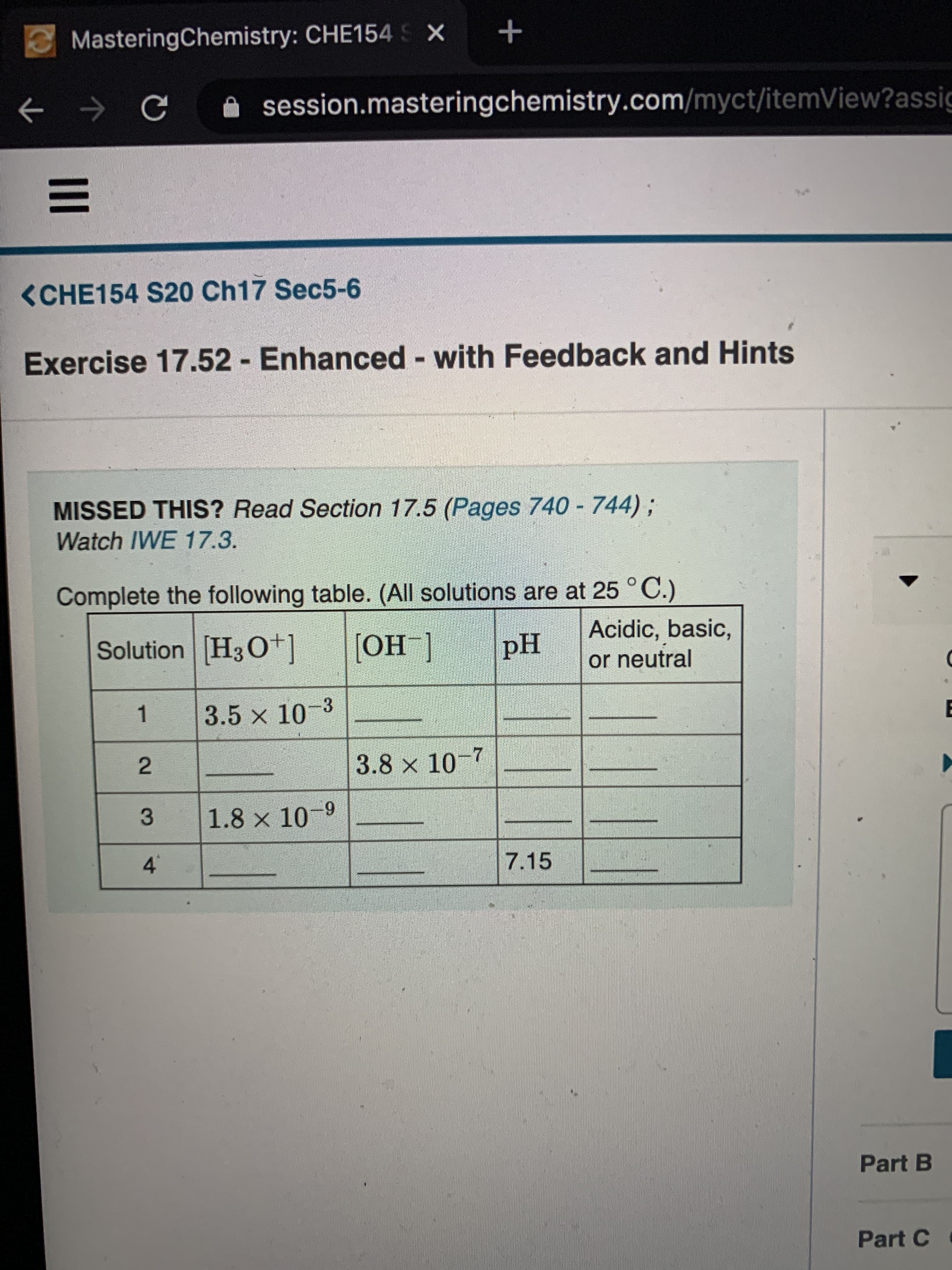 MasteringChemistry: CHE154 S X
session.masteringchemistry.com/myct/itemView?assic
<CHE154 S20 Ch17 Sec5-6
Exercise 17.52 Enhanced with Feedback and Hints
MISSED THIS? Read Section 17.5 (Pages 740 - 744);
Watch IWE 17.3.
Complete the following table. (All solutions are at 25 °C.)
Solution H3O+]
[ОН ]
Acidic, basic,
or neutral
pH
3.5 x 10-3
3.8 x 10-7
1.8 x 10-9
4.
7.15
Part B
Part C
2.
3.
