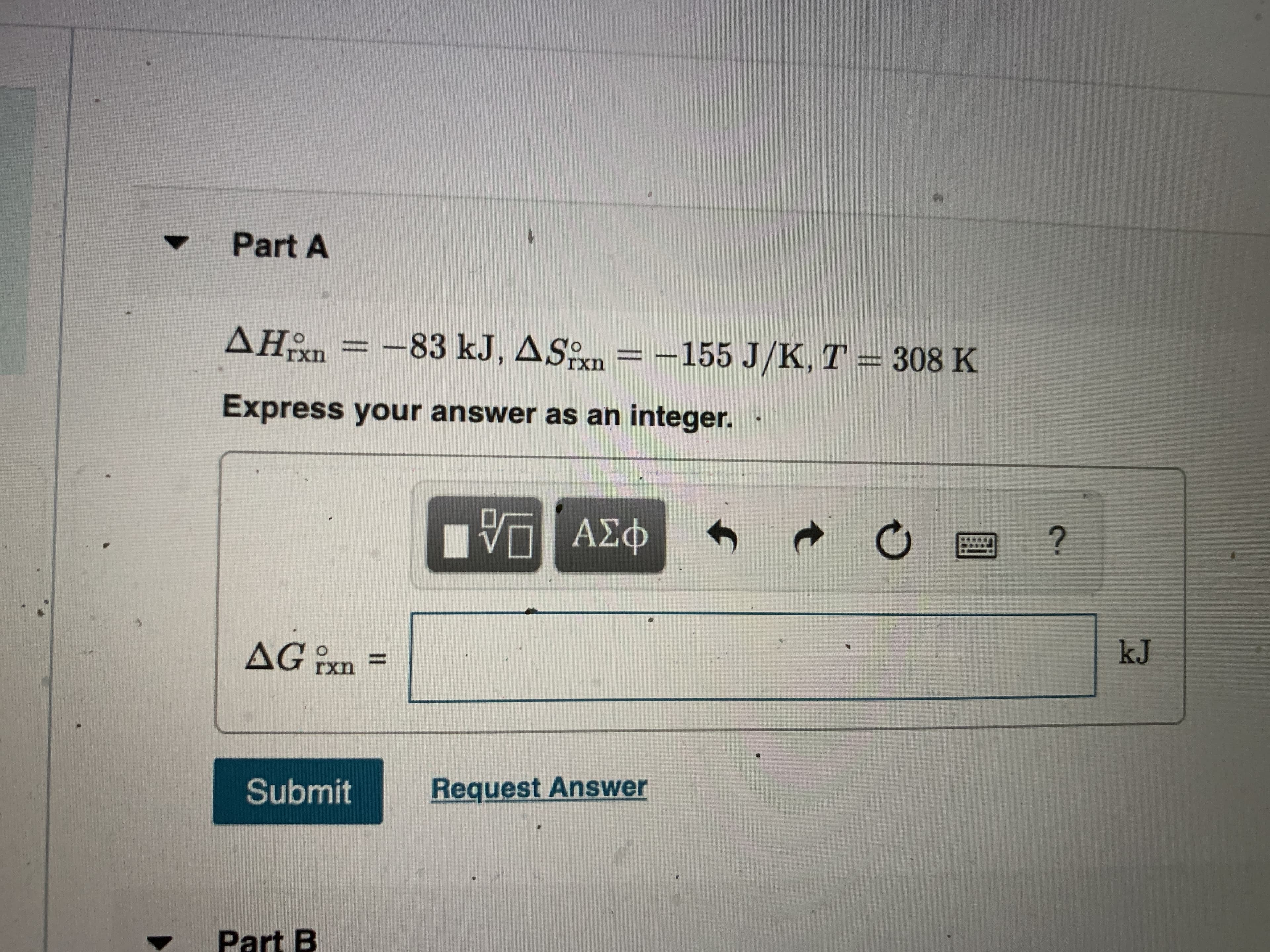 Part A
=
-83KJ, ASn = -155 J/K, T = 308 K
rxn
Express your answer as an integer.
V ΑΣφ
ΑΣΦ
kJ
AG?
rxn
Submit
Request Answer
Part B
%3D
