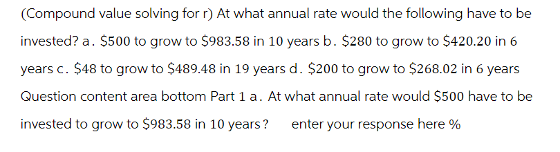 (Compound value solving for r) At what annual rate would the following have to be
invested? a. $500 to grow to $983.58 in 10 years b. $280 to grow to $420.20 in 6
years c. $48 to grow to $489.48 in 19 years d. $200 to grow to $268.02 in 6 years
Question content area bottom Part 1 a. At what annual rate would $500 have to be
invested to grow to $983.58 in 10 years? enter your response here %