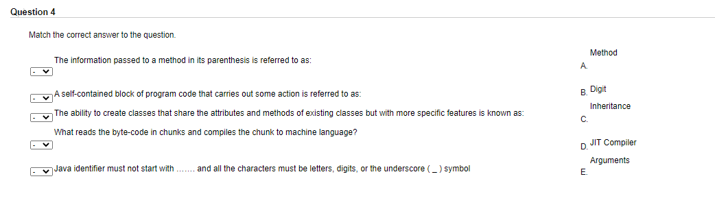 Question 4
Match the correct answer to the question.
Method
The information passed to a method in its parenthesis is referred to as:
A.
A self-contained block of program code that carries out some action is referred to as:
B Digit
Inheritance
The ability to create classes that share the attributes and methods of existing classes but with more specific features is known as:
C.
What reads the byte-code in chunks and compiles the chunk to machine language?
|- v
D JIT Compiler
Arguments
. v Java identifier must not start with . and all the characters must be letters, digits, or the underscore () symbol
E.
