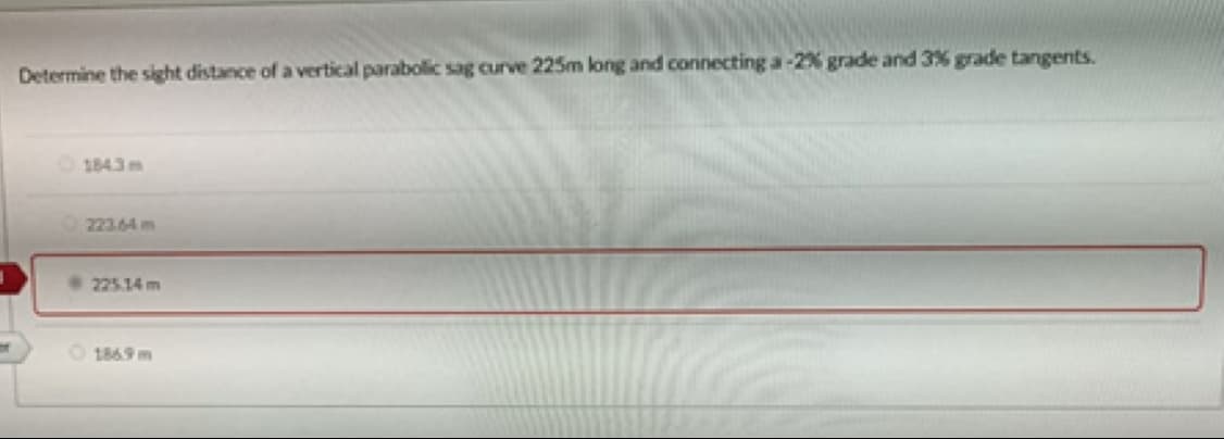 Determine the sight distance of a vertical parabolic sag curve 225m long and connecting a-2% grade and 3% grade tangents.
1843m
223.64 m
225.14 m
O 1869 m
