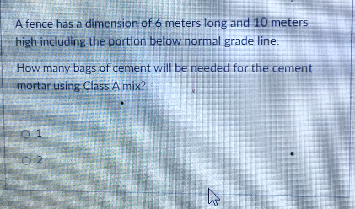 A fence has a dimension of 6 meters long and 10 meters
high including the portion below normal grade line.
How many bags of cement will be needed for the cement
mortar using Class A mix?
0 1
0 2
