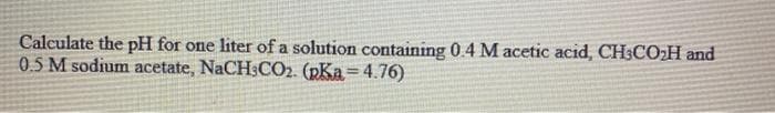 Calculate the pH for one liter of a solution containing 0.4 M acetic acid, CH3CO:H and
05 M sodium acetate, NaCH:CO2. (pKa=4.76)
%3D
