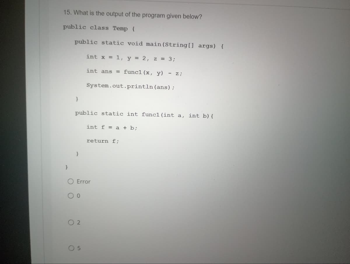 15. What is the output of the program given below?
public class Temp {
public static void main(String[] args) {
int x = 1, y = 2, z = 3;
int ans = func1 (x, y) - z;
System.out.println (ans);
}
}
public static int funcl (int a, int b) {
}
0
Error
02
int f = a + b;
05
return f;