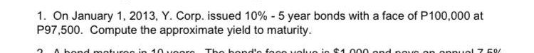 1. On January 1, 2013, Y. Corp. issued 10% - 5 year bonds with a face of P100,000 at
P97,500. Compute the approximate yield to maturity.
A bond moturee in 10 v eore The bond'e focevolue ie S1.000 ond poue on opnuel 7 50/
roo
