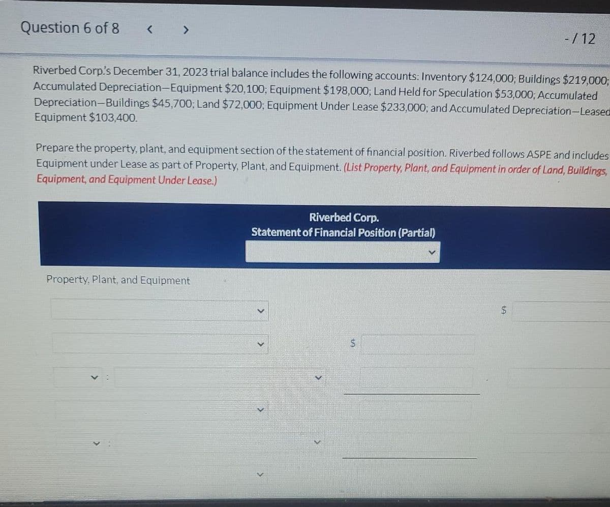 Question 6 of 8
Riverbed Corp's December 31, 2023 trial balance includes the following accounts: Inventory $124,000; Buildings $219,000;
Accumulated Depreciation Equipment $20,100; Equipment $198,000; Land Held for Speculation $53,000; Accumulated
Depreciation-Buildings $45,700; Land $72,000; Equipment Under Lease $233,000; and Accumulated Depreciation-Leased
Equipment $103,400.
Prepare the property, plant, and equipment section of the statement of financial position. Riverbed follows ASPE and includes
Equipment under Lease as part of Property, Plant, and Equipment. (List Property, Plant, and Equipment in order of Land, Buildings,
Equipment, and Equipment Under Lease.)
Property, Plant, and Equipment
-/12
Riverbed Corp.
Statement of Financial Position (Partial)
5