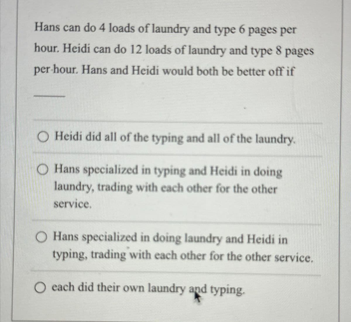 Hans can do 4 loads of laundry and type 6 pages per
hour. Heidi can do 12 loads of laundry and type 8 pages
per hour. Hans and Heidi would both be better off if
O Heidi did all of the typing and all of the laundry.
O Hans specialized in typing and Heidi in doing
laundry, trading with each other for the other
service.
O Hans specialized in doing laundry and Heidi in
typing, trading with each other for the other service.
O each did their own laundry and typing.