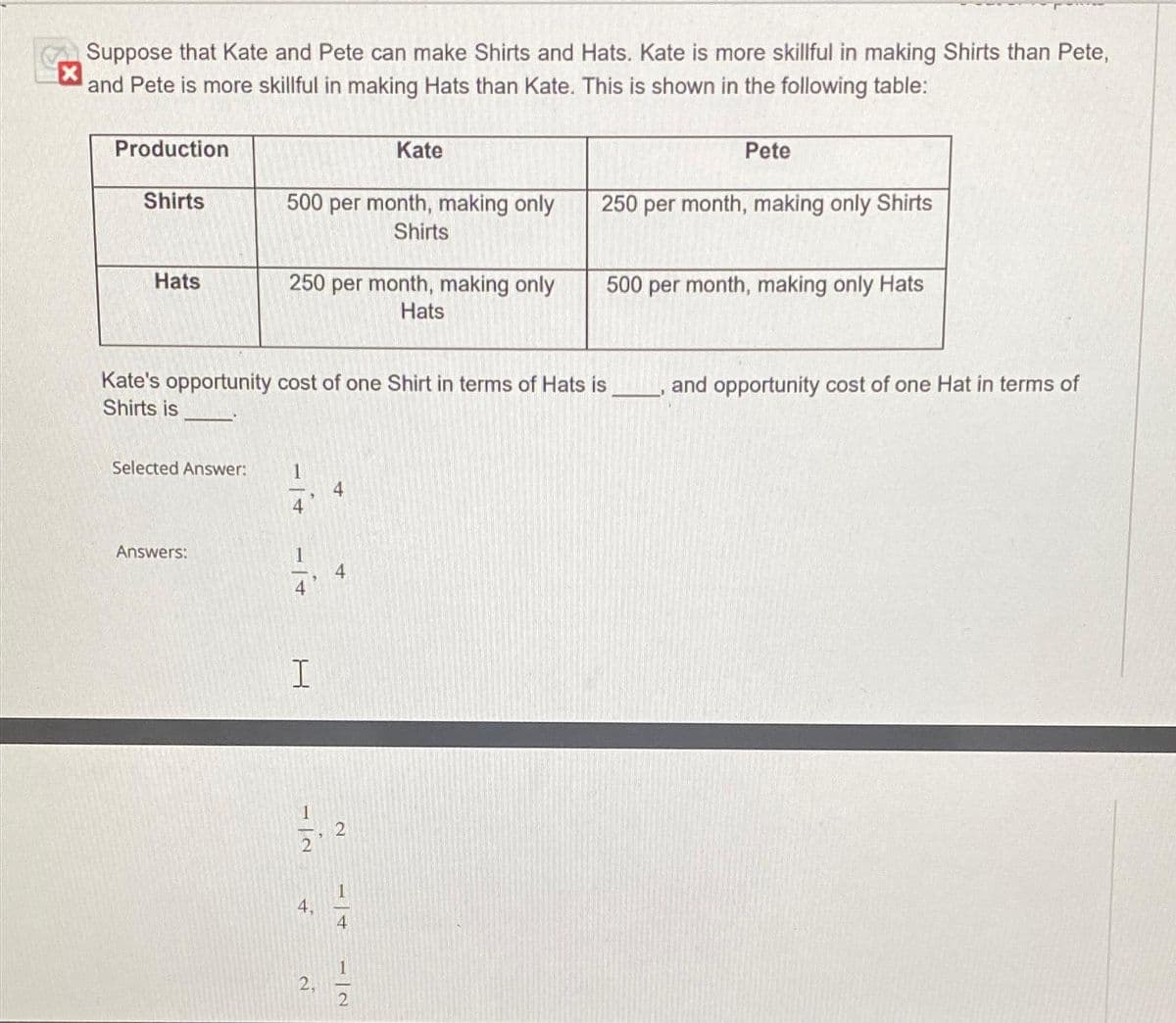 Suppose that Kate and Pete can make Shirts and Hats. Kate is more skillful in making Shirts than Pete,
and Pete is more skillful in making Hats than Kate. This is shown in the following table:
Production
Shirts
Hats
Selected Answer:
Answers:
500 per month, making only
Shirts
250 per month, making only
Hats
Kate's opportunity cost of one Shirt in terms of Hats is
Shirts is
−1+
I
4.
Kate
4
-in
2
2
4
Pete
250 per month, making only Shirts
500 per month, making only Hats
and opportunity cost of one Hat in terms of
