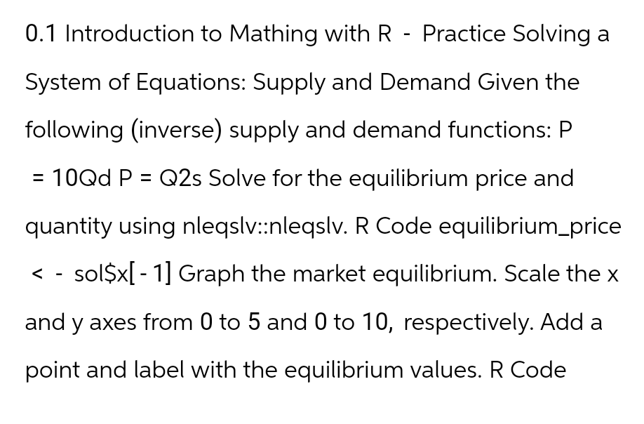 0.1 Introduction to Mathing with R - Practice Solving a
System of Equations: Supply and Demand Given the
following (inverse) supply and demand functions: P
= 10Qd P = Q2s Solve for the equilibrium price and
quantity using nleqslv::nleqslv. R Code equilibrium_price
< - sol$x[ - 1] Graph the market equilibrium. Scale the x
and y axes from 0 to 5 and 0 to 10, respectively. Add a
point and label with the equilibrium values. R Code