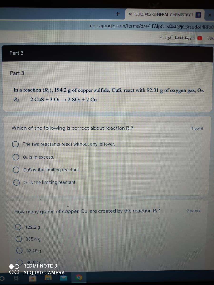 X QUIZ #02 GENERAL CHEMISTRY IE
docs.google.com/forms/d/e/1FAlpQLSF4vQPjGSraudc44RFz8
طريقة تفعيل أكواد ك. . .
Cou
Part 3
Part 3
In a reaction (R}), 194.2 g of copper sulfide, CuS, react with 92.31 g of oxygen gas, O2.
R1
2 CuS + 3 O2 → 2 SO2 + 2 Cu
Which of the following is correct about reaction R1?
1 point
O The two reactants react without any leftover.
Oz is in excess.
O CuS is the limiting reactant.
O 0: is the limiting reactant.
How many grams of copper, Cu, are created by the reaction R1?
2 points
O 122.2 g
385.4 g
32.28 g
REDMI NOTE 8
40.92
AI QUAD CAMERA
