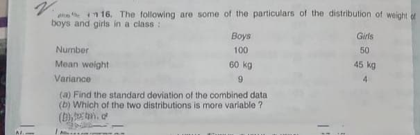 s t n 16. The following are some of the particulars of the distribution of weight of
boys and girls in a class :
Girls
Boys
100
50
Number
Mean weight
60 kg
45 kg
4
Variance
(a) Find the standard deviation of the combined data
(b) Which of the two distributions is more variable ?
(b), tn, o
AL.
