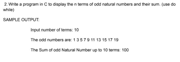 2. Write a program in C to display the n terms of odd natural numbers and their sum. (use do
while)
SAMPLE OUTPUT:
Input number of terms: 10
The odd numbers are: 1 3 5 7 9 11 13 15 17 19
The Sum of odd Natural Number up to 10 terms: 100