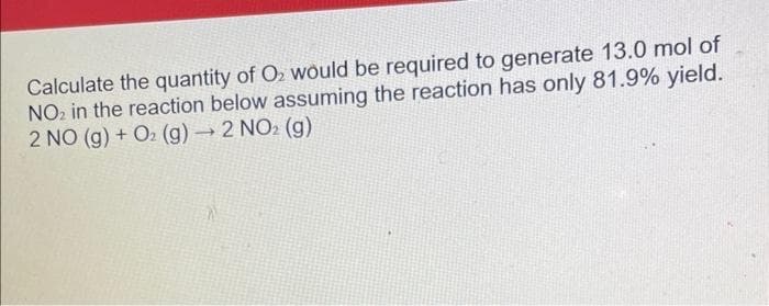 Calculate the quantity of O₂ would be required to generate 13.0 mol of
NO₂ in the reaction below assuming the reaction has only 81.9% yield.
2 NO (g) + O₂ (g) → 2 NO₂ (g)