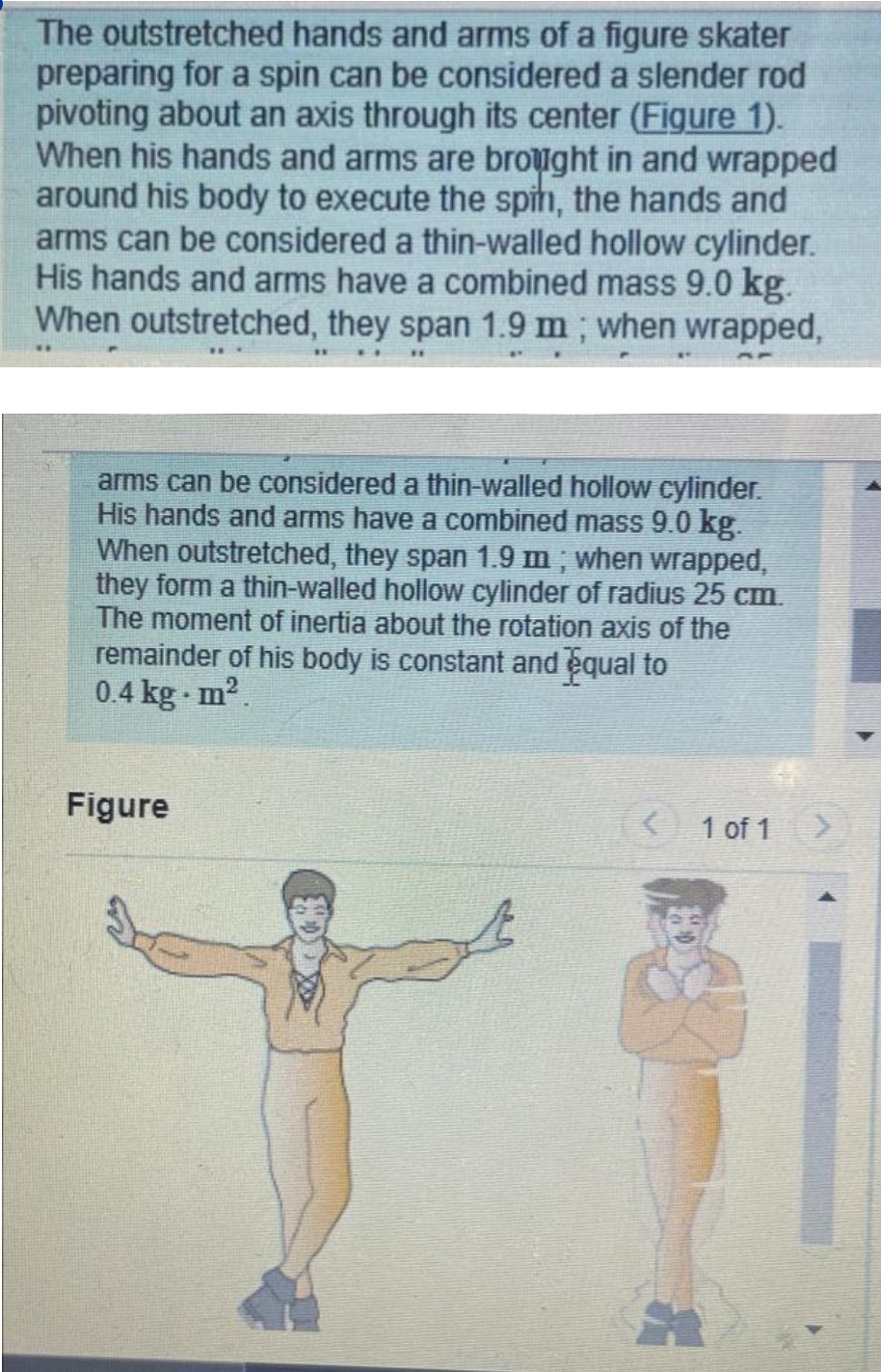 The outstretched hands and arms of a figure skater
preparing for a spin can be considered a slender rod
pivoting about an axis through its center (Figure 1).
When his hands and arms are brought in and wrapped
around his body to execute the spin, the hands and
arms can be considered a thin-walled hollow cylinder.
His hands and arms have a combined mass 9.0 kg.
When outstretched, they span 1.9 m; when wrapped,
arms can be considered a thin-walled hollow cylinder.
His hands and arms have a combined mass 9.0 kg.
When outstretched, they span 1.9 m; when wrapped,
they form a thin-walled hollow cylinder of radius 25 cm.
The moment of inertia about the rotation axis of the
remainder of his body is constant and equal to
0.4 kg. m².
Figure
{
1 of 1 >