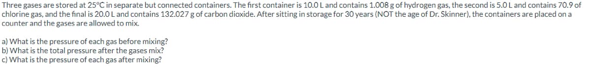 Three gases are stored at 25°C in separate but connected containers. The first container is 10.0 L and contains 1.008 g of hydrogen gas, the second is 5.0 L and contains 70.9 of
chlorine gas, and the final is 20.0 L and contains 132.027 g of carbon dioxide. After sitting in storage for 30 years (NOT the age of Dr. Skinner), the containers are placed on a
counter and the gases are allowed to mix.
a) What is the pressure of each gas before mixing?
b) What is the total pressure after the gases mix?
c) What is the pressure of each gas after mixing?