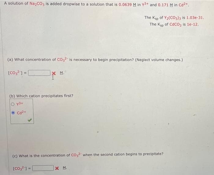 A solution of Na₂CO3 is added dropwise to a solution that is 0.0639 M in Y3+ and 0.171 M in Cd²+.
The Ksp of Y2(CO3)3 is 1.03e-31.
The Ksp of CdCO3 is 1e-12.
(a) What concentration of CO32 is necessary to begin precipitation? (Neglect volume changes.)
[CO,2] = [
X M.
(b) Which cation precipitates first?
Oy3+
Cd²+
(c) What is the concentration of CO2 when the second cation begins to precipitate?
[CO3²-] =
XM.