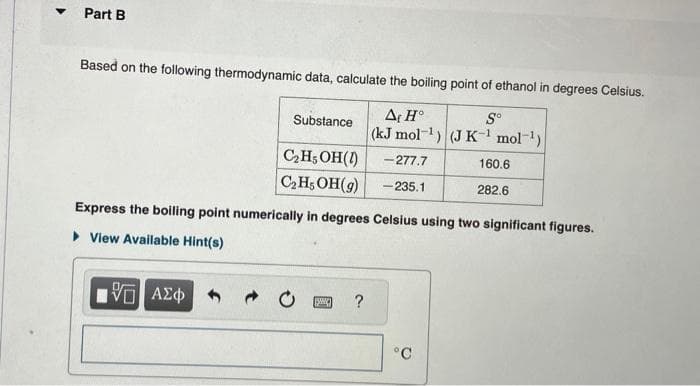 ▼
Part B
Based on the following thermodynamic data, calculate the boiling point of ethanol in degrees Celsius.
Aç Ho
So
(kJ mol-¹) (J K-¹ mol-¹)
Substance
IVE ΑΣΦ
C₂H5OH(1)
-277.7
C₂H5OH(9) -235.1
Express the boiling point numerically in degrees Celsius using two significant figures.
▸ View Available Hint(s)
SWIC ?
160.6
282.6
°C