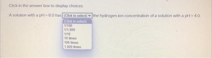 Click in the answer box to display choices.
LARGE
A solution with a pH=6.0 has: (Click to select) the hydrogen ion concentration of a solution with a pH = 4.0.
(Click to select)
1/100
1/1,000
1/10
10 times
100 times
1,000 times