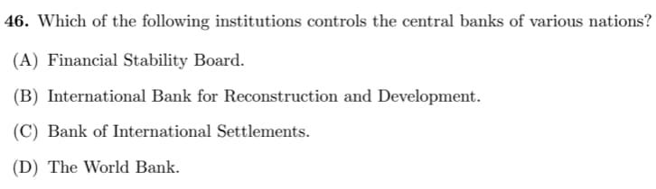 46. Which of the following institutions controls the central banks of various nations?
(A) Financial Stability Board.
(B) International Bank for Reconstruction and Development.
(C) Bank of International Settlements.
(D) The World Bank.
