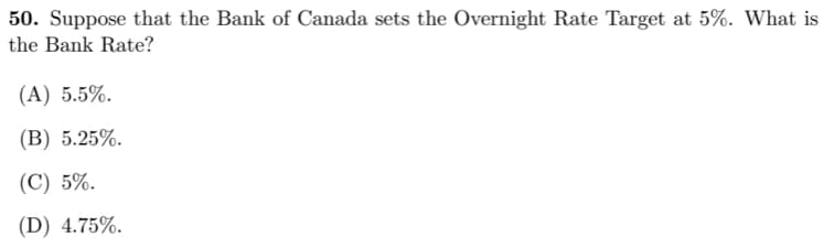 50. Suppose that the Bank of Canada sets the Overnight Rate Target at 5%. What is
the Bank Rate?
(A) 5.5%.
(B) 5.25%.
(C) 5%.
(D) 4.75%.
